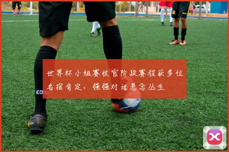 世界杯小组赛收官阶段赛程获多位名宿肯定,强强对话悬念丛生