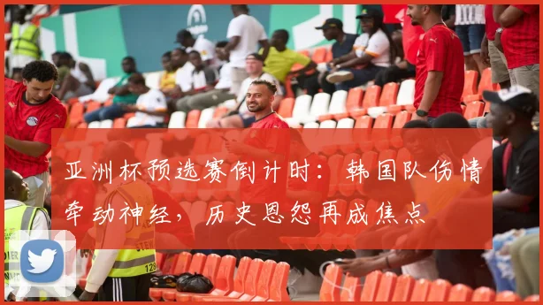 亚洲杯预选赛倒计时：韩国队伤情牵动神经，历史恩怨再成焦点