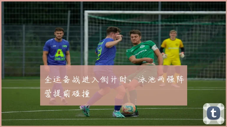 全运备战进入倒计时，泳池两强阵营提前碰撞 - 搜狐体育