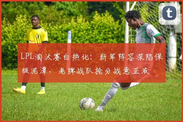 LPL淘汰赛白热化：新军阵容深陷保级泥潭，老牌战队抢分战意正浓