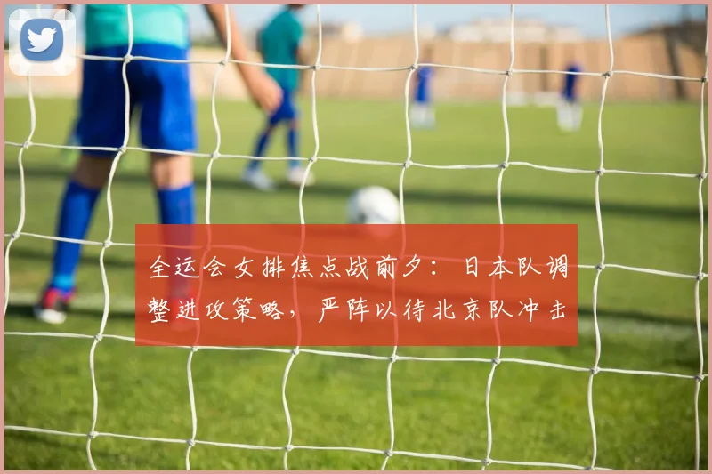 全运会女排焦点战前夕：日本队调整进攻策略，严阵以待北京队冲击 - 搜狐体育