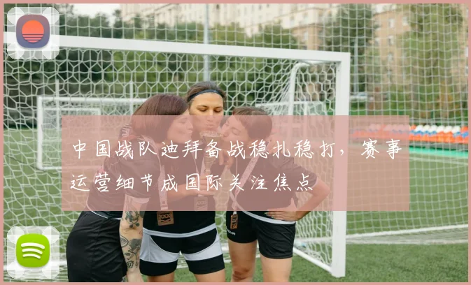 中国战队迪拜备战稳扎稳打,赛事运营细节成国际关注焦点