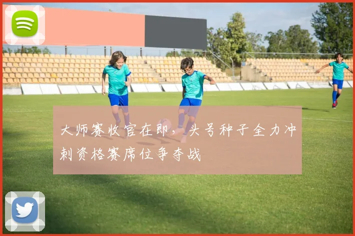大师赛收官在即，头号种子全力冲刺资格赛席位争夺战 - 搜狐体育