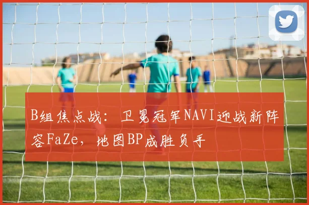 B组焦点战:卫冕冠军NAVI迎战新阵容FaZe,地图BP成胜负手