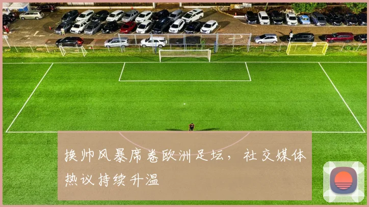 换帅风暴席卷欧洲足坛,社交媒体热议持续升温