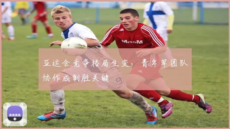 亚运会竞争格局生变，青年军团队协作成制胜关键