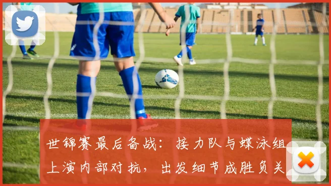 世锦赛最后备战:接力队与蝶泳组上演内部对抗,出发细节成胜负关键