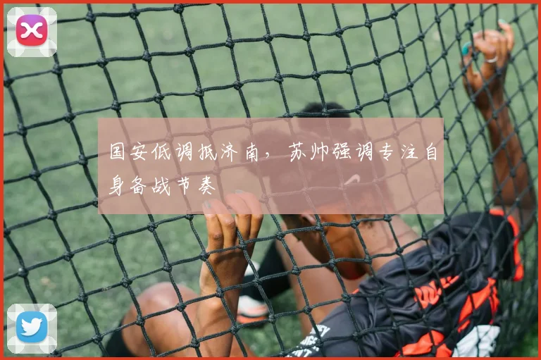 国安低调抵济南，苏帅强调专注自身备战节奏