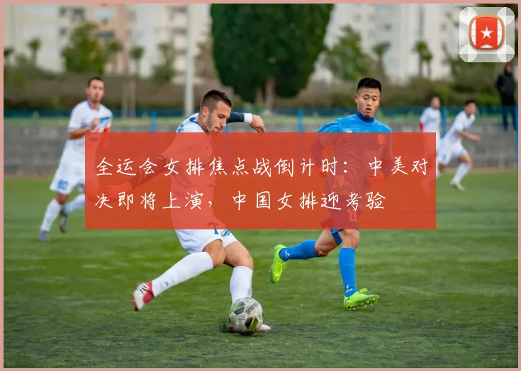 全运会女排焦点战倒计时：中美对决即将上演，中国女排迎考验