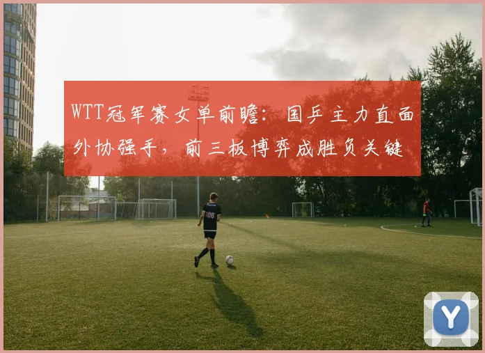 WTT冠军赛女单前瞻:国乒主力直面外协强手,前三板博弈成胜负关键