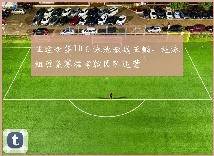 亚运会第10日泳池激战正酣,蛙泳组密集赛程考验团队运营
