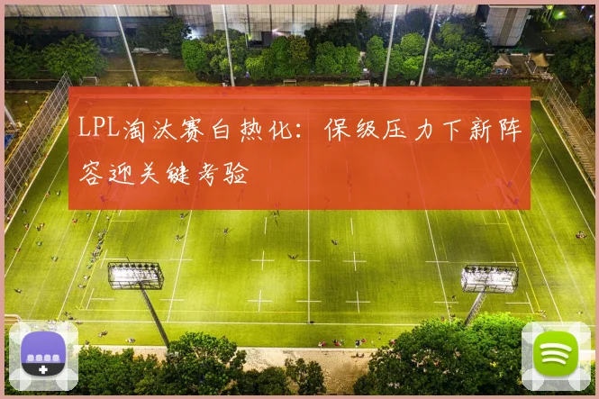 LPL淘汰赛白热化：保级压力下新阵容迎关键考验