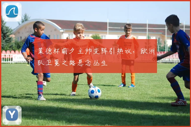 莱德杯前夕主帅变阵引热议，欧洲队卫冕之路悬念丛生