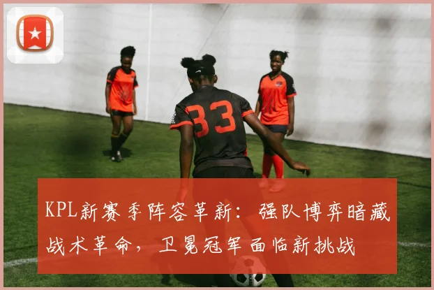 KPL新赛季阵容革新:强队博弈暗藏战术革命,卫冕冠军面临新挑战