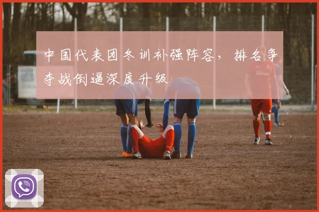 中国代表团冬训补强阵容,排名争夺战倒逼深度升级