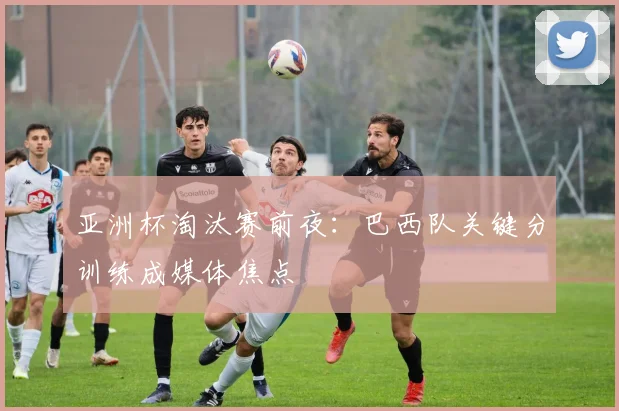 亚洲杯淘汰赛前夜:巴西队关键分训练成媒体焦点