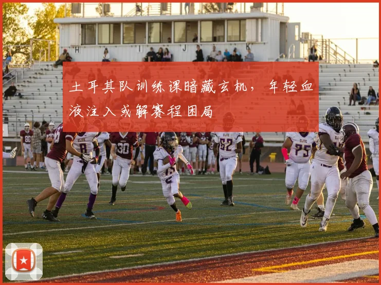 土耳其队训练课暗藏玄机,年轻血液注入或解赛程困局