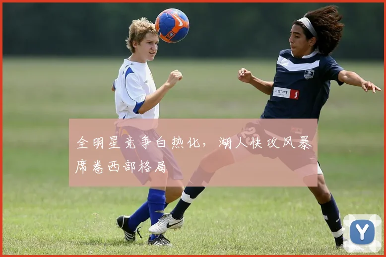 全明星竞争白热化,湖人快攻风暴席卷西部格局