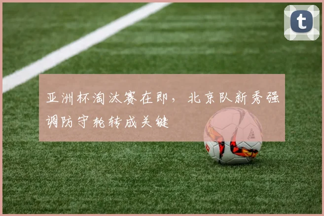亚洲杯淘汰赛在即,北京队新秀强调防守轮转成关键