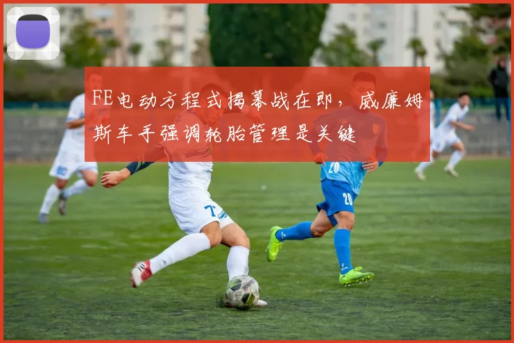 FE电动方程式揭幕战在即，威廉姆斯车手强调轮胎管理是关键