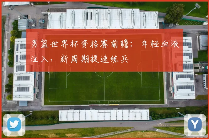男篮世界杯资格赛前瞻：年轻血液注入，新周期提速练兵