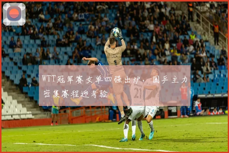 WTT冠军赛女单四强出炉,国乒主力密集赛程迎考验