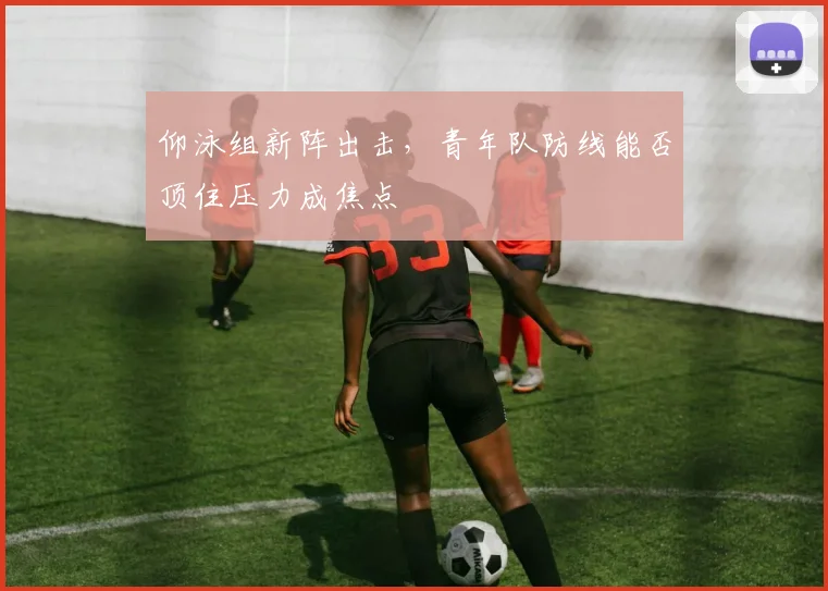 仰泳组新阵出击，青年队防线能否顶住压力成焦点