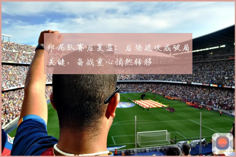 印尼队赛后复盘：后场进攻成破局关键，备战重心悄然转移 - 搜狐体育