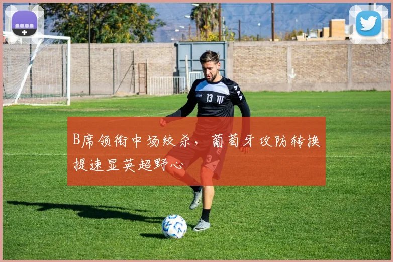 B席领衔中场绞杀,葡萄牙攻防转换提速显英超野心