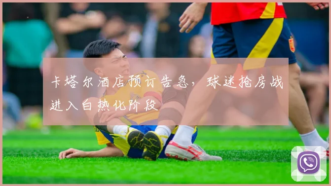 卡塔尔酒店预订告急,球迷抢房战进入白热化阶段