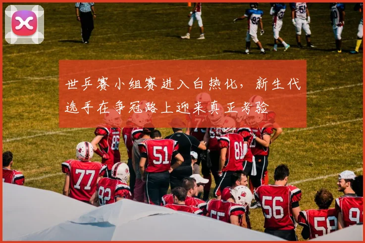 世乒赛小组赛进入白热化，新生代选手在争冠路上迎来真正考验