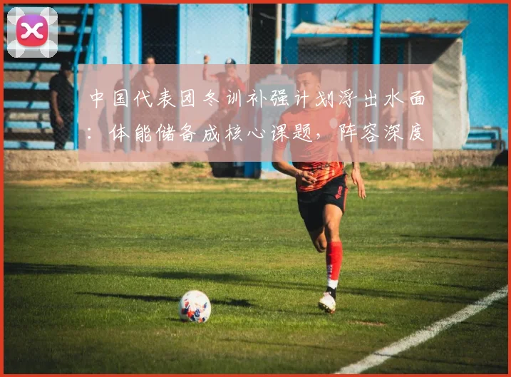 中国代表团冬训补强计划浮出水面:体能储备成核心课题,阵容深度决定上限