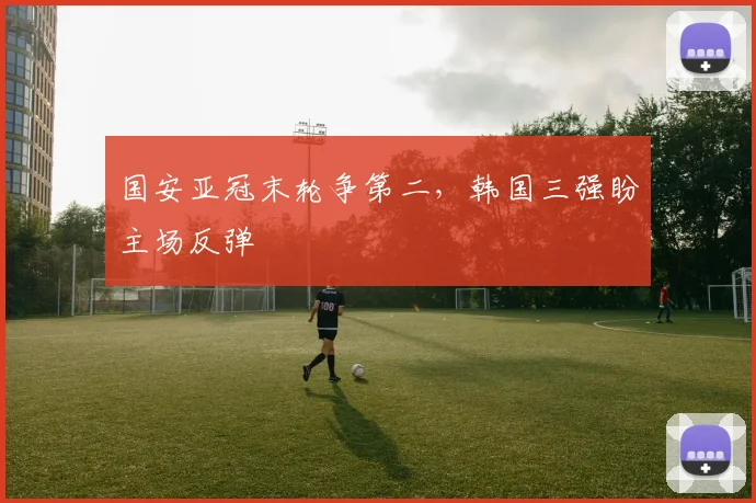 国安亚冠末轮争第二,韩国三强盼主场反弹