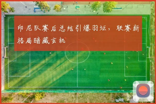 印尼队赛后总结引爆羽坛，联赛新格局暗藏玄机 - 搜狐体育